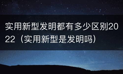 实用新型发明都有多少区别2022（实用新型是发明吗）