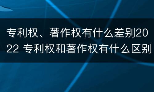 专利权、著作权有什么差别2022 专利权和著作权有什么区别