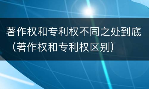 著作权和专利权不同之处到底（著作权和专利权区别）