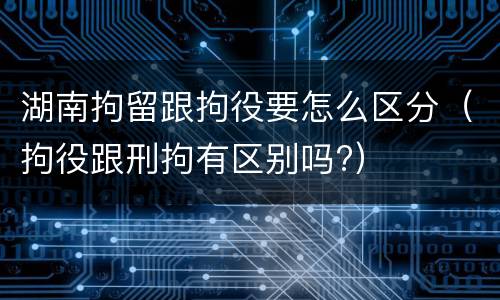 湖南拘留跟拘役要怎么区分（拘役跟刑拘有区别吗?）