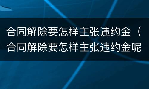 合同解除要怎样主张违约金（合同解除要怎样主张违约金呢）