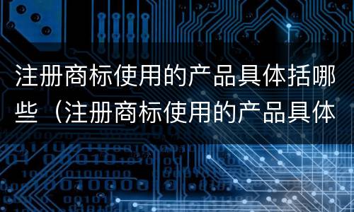 注册商标使用的产品具体括哪些（注册商标使用的产品具体括哪些类别）