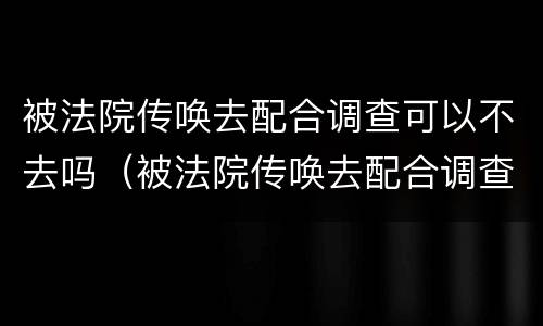 被法院传唤去配合调查可以不去吗（被法院传唤去配合调查可以不去吗怎么办）