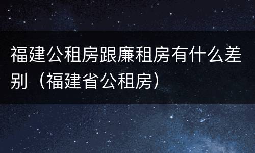 福建公租房跟廉租房有什么差别（福建省公租房）