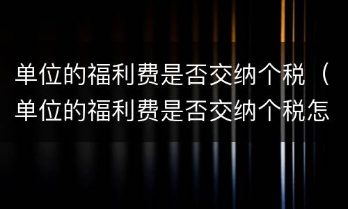 单位的福利费是否交纳个税（单位的福利费是否交纳个税怎么查）