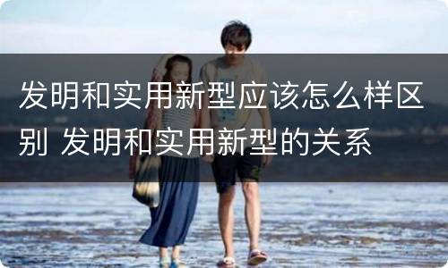 发明和实用新型应该怎么样区别 发明和实用新型的关系