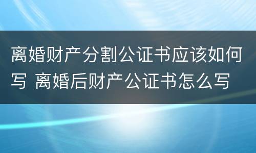 离婚财产分割公证书应该如何写 离婚后财产公证书怎么写