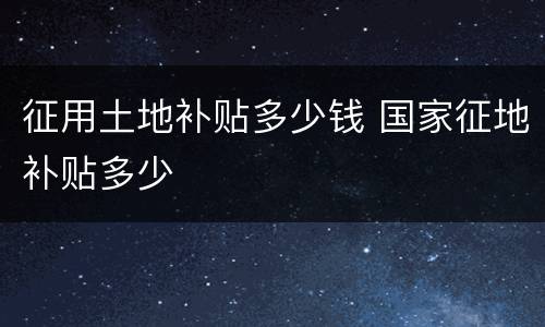 征用土地补贴多少钱 国家征地补贴多少