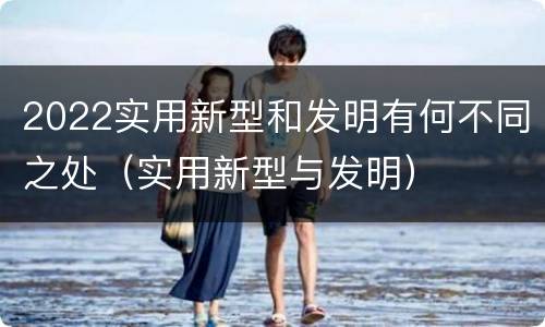 2022实用新型和发明有何不同之处（实用新型与发明）