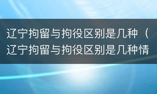 辽宁拘留与拘役区别是几种（辽宁拘留与拘役区别是几种情形）