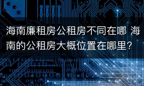 海南廉租房公租房不同在哪 海南的公租房大概位置在哪里?