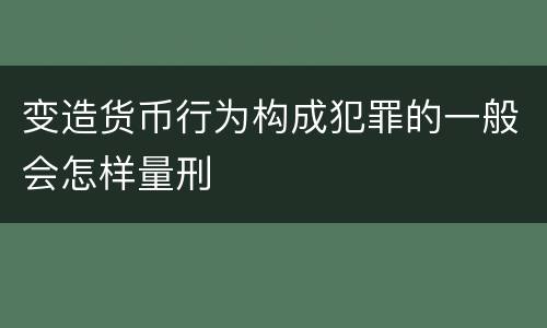 变造货币行为构成犯罪的一般会怎样量刑
