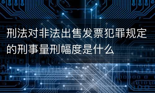 刑法对非法出售发票犯罪规定的刑事量刑幅度是什么