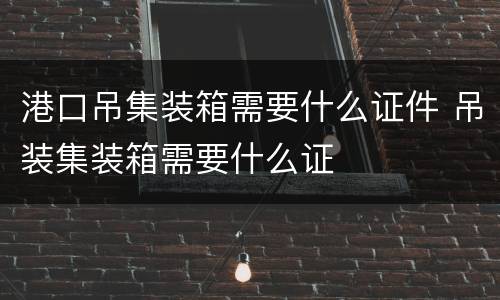 港口吊集装箱需要什么证件 吊装集装箱需要什么证
