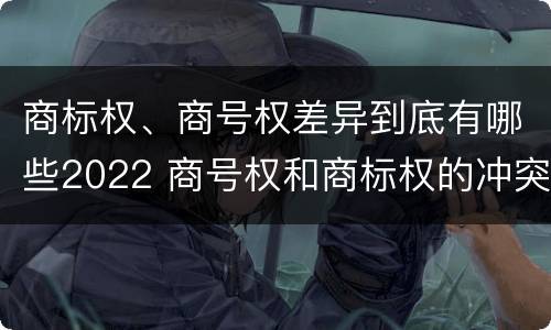 商标权、商号权差异到底有哪些2022 商号权和商标权的冲突和解决