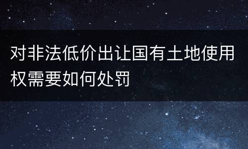 对非法低价出让国有土地使用权需要如何处罚