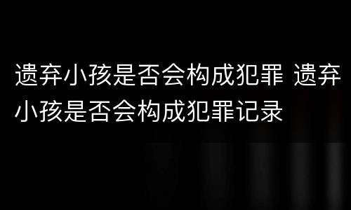 遗弃小孩是否会构成犯罪 遗弃小孩是否会构成犯罪记录