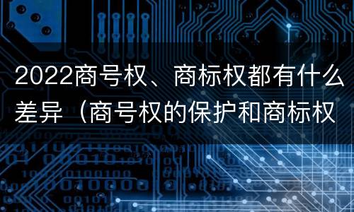 2022商号权、商标权都有什么差异（商号权的保护和商标权的保护一样是全国性范围的）
