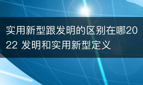 实用新型跟发明的区别在哪2022 发明和实用新型定义