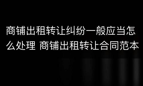 商铺出租转让纠纷一般应当怎么处理 商铺出租转让合同范本