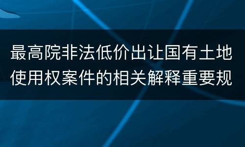 最高院非法低价出让国有土地使用权案件的相关解释重要规定有哪些