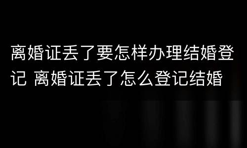 离婚证丢了要怎样办理结婚登记 离婚证丢了怎么登记结婚