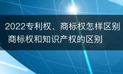 2022专利权、商标权怎样区别 商标权和知识产权的区别