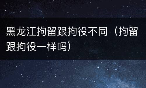 黑龙江拘留跟拘役不同（拘留跟拘役一样吗）