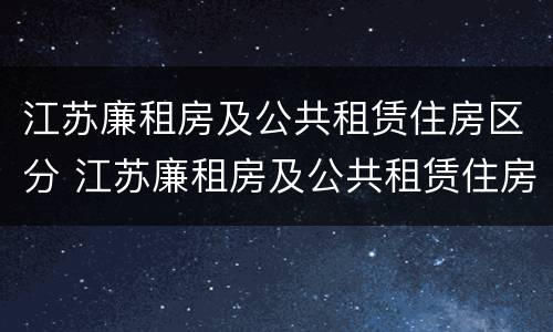 江苏廉租房及公共租赁住房区分 江苏廉租房及公共租赁住房区分标准