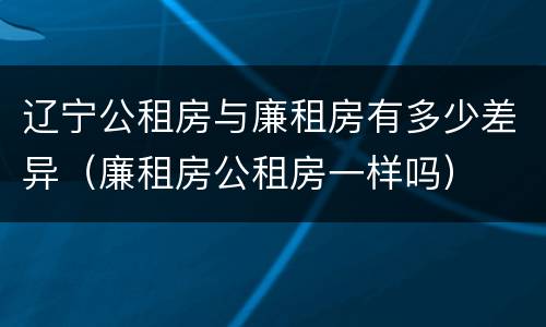 辽宁公租房与廉租房有多少差异（廉租房公租房一样吗）