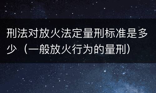 刑法对放火法定量刑标准是多少（一般放火行为的量刑）
