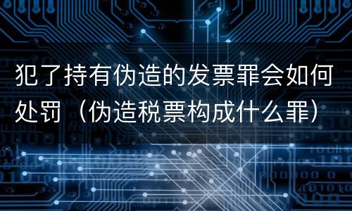 犯了持有伪造的发票罪会如何处罚（伪造税票构成什么罪）