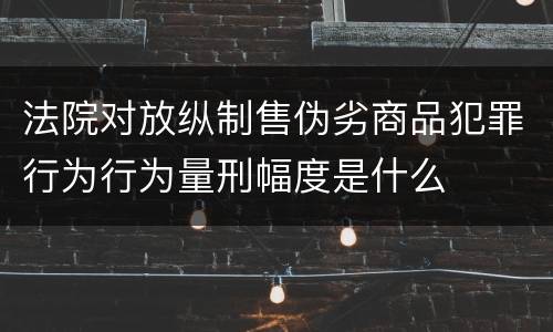 法院对放纵制售伪劣商品犯罪行为行为量刑幅度是什么