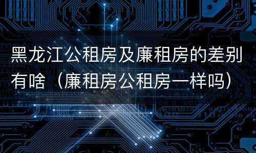 黑龙江公租房及廉租房的差别有啥（廉租房公租房一样吗）