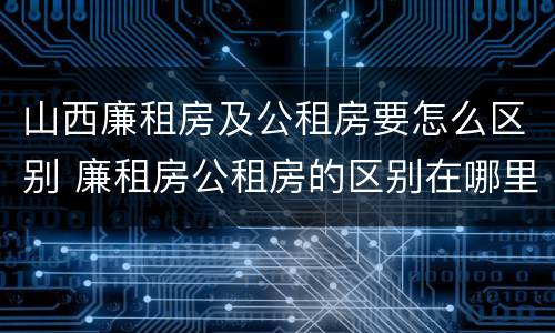 山西廉租房及公租房要怎么区别 廉租房公租房的区别在哪里