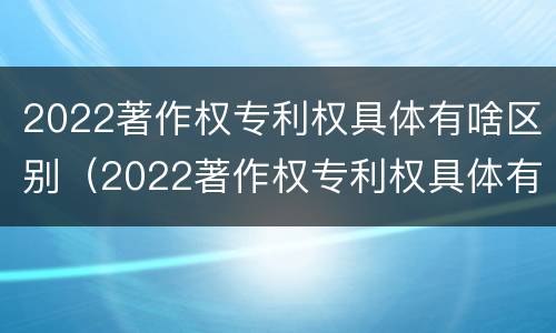 2022著作权专利权具体有啥区别（2022著作权专利权具体有啥区别呢）