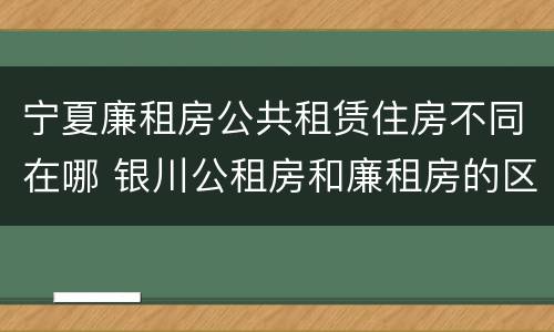 宁夏廉租房公共租赁住房不同在哪 银川公租房和廉租房的区别