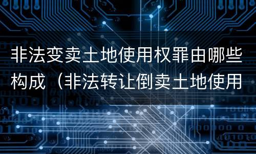 非法变卖土地使用权罪由哪些构成（非法转让倒卖土地使用权罪情节严重的认定）