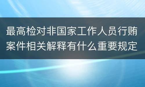 最高检对非国家工作人员行贿案件相关解释有什么重要规定