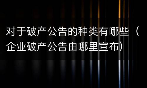 对于破产公告的种类有哪些（企业破产公告由哪里宣布）