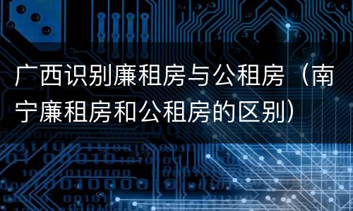 广西识别廉租房与公租房（南宁廉租房和公租房的区别）