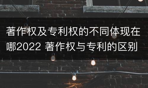 著作权及专利权的不同体现在哪2022 著作权与专利的区别