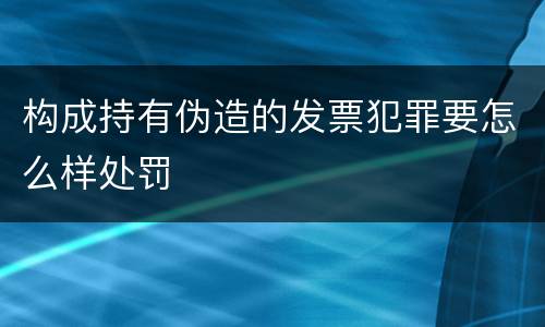 构成持有伪造的发票犯罪要怎么样处罚
