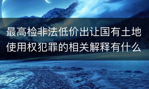 最高检非法低价出让国有土地使用权犯罪的相关解释有什么主要内容