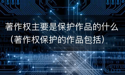 著作权主要是保护作品的什么（著作权保护的作品包括）