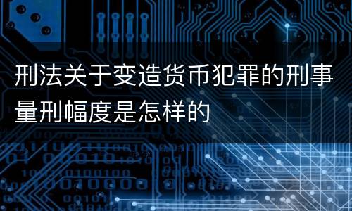刑法关于变造货币犯罪的刑事量刑幅度是怎样的