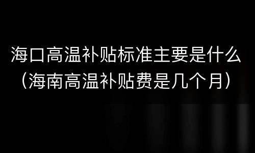 海口高温补贴标准主要是什么（海南高温补贴费是几个月）