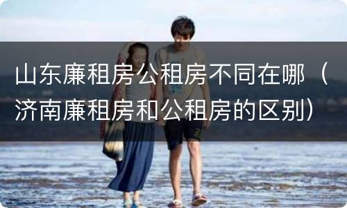 山东廉租房公租房不同在哪（济南廉租房和公租房的区别）