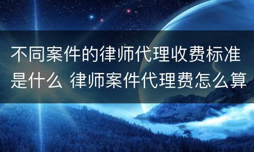 不同案件的律师代理收费标准是什么 律师案件代理费怎么算
