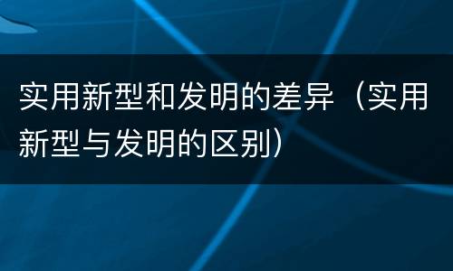 实用新型和发明的差异（实用新型与发明的区别）